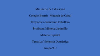 Ministerio de Educación
Colegio Beatriz Miranda de Cabal
Pertenece a Saturnino Caballero
Profesora Minerva Jaramillo
Materia Español
Tema La Violencia Doméstica
Grupo 9 C
 