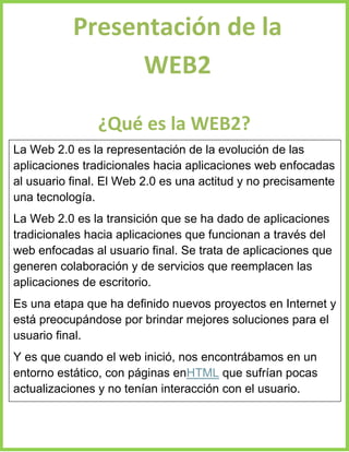 Presentación de la
WEB2
¿Qué es la WEB2?
La Web 2.0 es la representación de la evolución de las
aplicaciones tradicionales hacia aplicaciones web enfocadas
al usuario final. El Web 2.0 es una actitud y no precisamente
una tecnología.
La Web 2.0 es la transición que se ha dado de aplicaciones
tradicionales hacia aplicaciones que funcionan a través del
web enfocadas al usuario final. Se trata de aplicaciones que
generen colaboración y de servicios que reemplacen las
aplicaciones de escritorio.
Es una etapa que ha definido nuevos proyectos en Internet y
está preocupándose por brindar mejores soluciones para el
usuario final.
Y es que cuando el web inició, nos encontrábamos en un
entorno estático, con páginas enHTML que sufrían pocas
actualizaciones y no tenían interacción con el usuario.

 