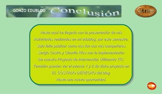 Hasta aquí he llegado con la presentación de mis
Actividades realizadas en mi edublog, por este semestre,
  Solo falta publicar como nos fue con mis compañeros
  Sergio Castro y Claudia Ríos con la implementación
  De nuestro Proyecto de Intervención Utilizando TIC.
También pueden ver el avance 1 y 2 de dicho proyecto en
          EL COSTADO DERECHO del blog.
             Hasta una nueva oportunidad.
 