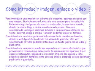 Cómo introducir imágen, enlace o vídeo Para introducir una imagen: en la barra del cuadrito, aparece un icono con una imagen. Si pinchamos ahí, nos sale otro cuadro para introducirla. Podemos elegir imágenes de nuestro ordenador, buscarla en la web , desde tu mismo blog, o desde un álbum web picasa.  Una vez seleccionada la imagen podemos situarla a la izquierda o derecha del texto, central, abajo o arriba. También podemos elegir el tamaño. Para introducir un vídeo: podemos seleccionarlo de nuestro ordenador, desde la web (youtube) o desde tus vídeos de youtube. Una vez seleccionado el video podemos introducir un texto junto con el vídeo y publicarlo. Para introducir un enlace: puede ser una web o un correo electrónico que previamente tenemos que seleccionar la opcion que nos aparece. En el cuadro rectangular, pegamos la dirección URL de ese enlace y listo, podemos escribir también junto con ese enlace. Después de eso podemos publicarlo o guardarlo.   