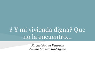 ¿ Y mi vivienda digna? Que
     no la encuentro...
       Raquel Prada Vázquez
      Álvaro Montes Rodríguez
 