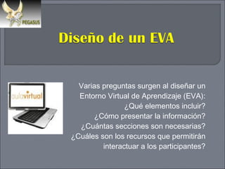 Varias preguntas surgen al diseñar un Entorno Virtual de Aprendizaje (EVA): ¿Qué elementos incluir? ¿Cómo presentar la información? ¿Cuántas secciones son necesarias? ¿Cuáles son los recursos que permitirán interactuar a los participantes? 