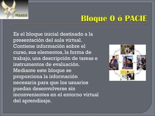 Es el bloque inicial destinado a la presentación del aula virtual. Contiene información sobre el curso, sus elementos, la forma de trabajo, una descripción de tareas e instrumentos de evaluación. Mediante este bloque se proporciona la información necesaria para que los usuarios puedan desenvolverse sin inconvenientes en el entorno virtual del aprendizaje. 
