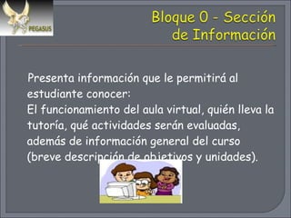 Presenta información que le permitirá al estudiante conocer:  El funcionamiento del aula virtual, quién lleva la tutoría, qué actividades serán evaluadas, además de información general del curso (breve descripción de objetivos y unidades). 