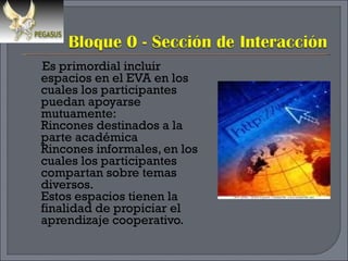 Es primordial incluir espacios en el EVA en los cuales los participantes puedan apoyarse mutuamente: Rincones destinados a la parte académica Rincones informales, en los cuales los participantes compartan sobre temas diversos. Estos espacios tienen la finalidad de propiciar el aprendizaje cooperativo. 