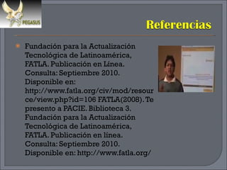 Fundación para la Actualización Tecnológica de Latinoamérica, FATLA. Publicación en Línea. Consulta: Septiembre 2010. Disponible en: http://www.fatla.org/civ/mod/resource/view.php?id=106 FATLA(2008). Te presento a PACIE. Biblioteca 3. Fundación para la Actualización Tecnológica de Latinoamérica, FATLA. Publicación en línea. Consulta: Septiembre 2010. Disponible en: http://www.fatla.org/ 