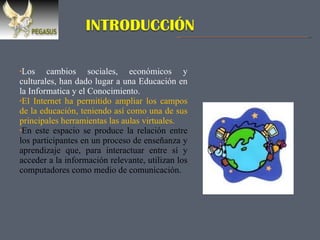 Los cambios sociales, económicos y culturales, han dado lugar a una Educación en la Informatica y el Conocimiento. El Internet ha permitido ampliar los campos de la educación, teniendo así como una de sus principales herramientas las aulas virtuales. En este espacio se produce la relación entre los participantes en un proceso de enseñanza y aprendizaje que, para interactuar entre sí y acceder a la información relevante, utilizan los computadores como medio de comunicación. 
