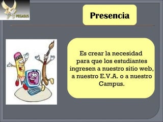 Presencia Es crear la necesidad para que los estudiantes ingresen a nuestro sitio web, a nuestro E.V.A. o a nuestro Campus. 
