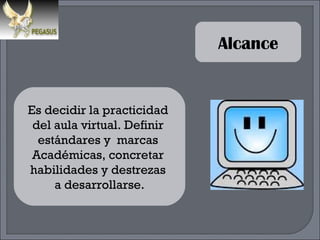 Alcance Es decidir la practicidad  del aula virtual. Definir  estándares y  marcas  Académicas, concretar  habilidades y destrezas  a desarrollarse. 