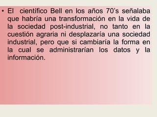 • El científico Bell en los años 70’s señalaba
que habría una transformación en la vida de
la sociedad post-industrial, no tanto en la
cuestión agraria ni desplazaría una sociedad
industrial, pero que si cambiaría la forma en
la cual se administrarían los datos y la
información.
 