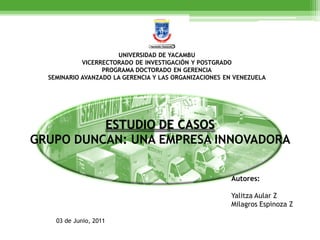 UNIVERSIDAD DE YACAMBU
            VICERRECTORADO DE INVESTIGACIÓN Y POSTGRADO
                  PROGRAMA DOCTORADO EN GERENCIA
  SEMINARIO AVANZADO LA GERENCIA Y LAS ORGANIZACIONES EN VENEZUELA




          ESTUDIO DE CASOS
GRUPO DUNCAN: UNA EMPRESA INNOVADORA

                                                       Autores:

                                                       Yalitza Aular Z
                                                       Milagros Espinoza Z

    03 de Junio, 2011
 