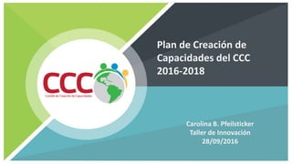 Plan de Creación de
Capacidades del CCC
2016-2018
Carolina B. Pfeilsticker
Taller de Innovación
28/09/2016
 