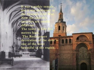 It was a gothic temple,
but it was destroyed in
the Spanish Civil War.
Now the church’s
interiors are totally
different.
The tower is fifty five
metres high.
 The Renaissance
decoration of the door is
one of the most
beautiful of the region. .
 