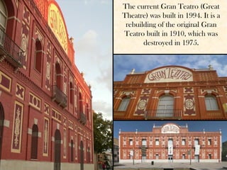 The current Gran Teatro (Great
Theatre) was built in 1994. It is a
 rebuilding of the original Gran
Teatro built in 1910, which was
       destroyed in 1975.
 