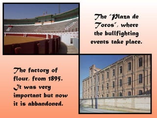 The “Plaza de
                     Toros”, where
                     the bullfighting
                    events take place.



The factory of
flour, from 1895.
It was very
important but now
it is abbandoned.
 
