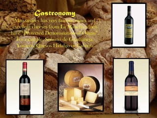 Gastronomy
  Manzanares has very famous wines and
 excellent cheeses from La Mancha which
have “Protected Denomination of Origin”.
   For example, Señorío de Guadianeja,
   Yuntero, Quesos Hidalgo or Cabrera
 