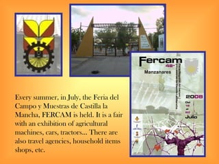 Every summer, in July, the Feria del
Campo y Muestras de Castilla la
Mancha, FERCAM is held. It is a fair
with an exhibition of agricultural
machines, cars, tractors… There are
also travel agencies, household items
shops, etc.
 
