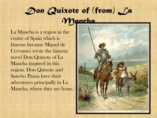 Don Quixote of (from) La
            Mancha
La Mancha is a region in the
centre of Spain which is
famous because Miguel de
Cervantes wrote the famous
novel Don Quixote of La
Mancha inspired in this
region. Don Quixote and
Sancho Panza have their
adventures principally in La
Mancha, where they are from.
 