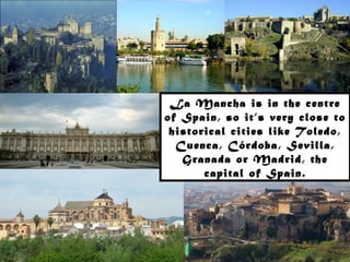 La Mancha is in the centre
of Spain, so it’s very close to
 historical cities like Toledo,
  Cuenca, Córdoba, Sevilla,
   Granada or Madrid, the
       capital of Spain.
 