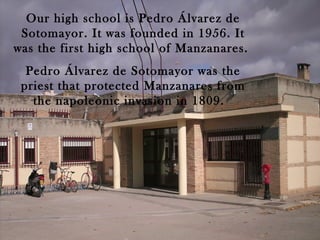 Our high school is Pedro Álvarez de
 Sotomayor. It was founded in 1956. It
was the first high school of Manzanares.
  Pedro Álvarez de Sotomayor was the
 priest that protected Manzanares from
   the napoleonic invasion in 1809.
 