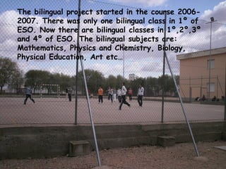 The bilingual project started in the course 2006-
2007. There was only one bilingual class in 1º of
ESO. Now there are bilingual classes in 1º,2º,3º
and 4º of ESO. The bilingual subjects are:
Mathematics, Physics and Chemistry, Biology,
Physical Education, Art etc…




• El proyecto bilingüe se inicio en el curso 2006-
  2007, fue el primer curso que el centro tuvo
  sección europea, en este año solo una clase de
  1º de la ESO dio clases en bilingüe: ingles,
  educación física y biología.
 