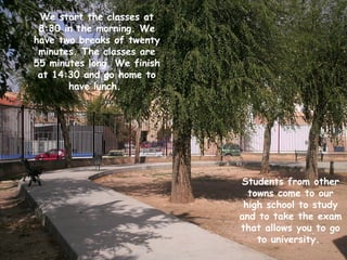 We start the classes at
 8:30 in the morning. We
have two breaks of twenty
 minutes. The classes are
55 minutes long. We finish
 at 14:30 and go home to
       have lunch.




                             Students from other
                               towns come to our
                              high school to study
                             and to take the exam
                             that allows you to go
                                 to university.
 