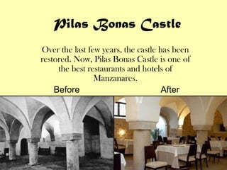 Pilas Bonas Castle
Over the last few years, the castle has been
restored. Now, Pilas Bonas Castle is one of
     the best restaurants and hotels of
                Manzanares.
    Before                           After
 