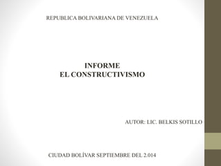 REPUBLICA BOLIVARIANA DE VENEZUELA 
INFORME 
EL CONSTRUCTIVISMO 
AUTOR: LIC. BELKIS SOTILLO 
CIUDAD BOLÍVAR SEPTIEMBRE DEL 2.014 
 