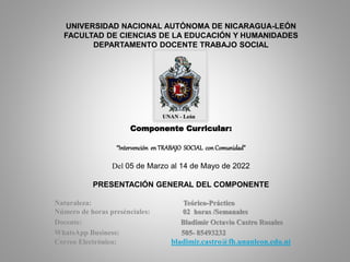UNIVERSIDAD NACIONAL AUTÓNOMA DE NICARAGUA-LEÓN
FACULTAD DE CIENCIAS DE LA EDUCACIÓN Y HUMANIDADES
DEPARTAMENTO DOCENTE TRABAJO SOCIAL
Componente Curricular:
“Intervención en TRABAJO SOCIAL con Comunidad”
Del 05 de Marzo al 14 de Mayo de 2022
PRESENTACIÓN GENERAL DEL COMPONENTE
Naturaleza: Teórico-Práctico
Número de horas presénciales: 02 horas /Semanales
Docente: Bladimir Octavio Castro Rosales
WhatsApp Business: 505- 85493232
Correo Electrónico: bladimir.castro@fh.unanleon.edu.ni
 
