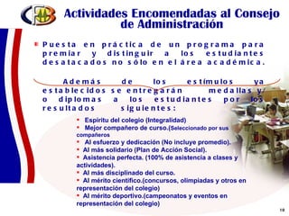 Actividades Encomendadas al Consejo de Administración Puesta en práctica de un programa para premiar y distinguir a los estudiantes desatacados no sólo en el área académica.  Además de los estímulos ya establecidos se entregarán  medallas y/o diplomas a los estudiantes por los resultados  siguientes: Espíritu del colegio (Integralidad) Mejor compañero de curso.( Seleccionado por sus  compañeros Al esfuerzo y dedicación (No incluye promedio). Al más solidario (Plan de Acción Social). Asistencia perfecta. (100% de asistencia a clases y actividades). Al más disciplinado del curso. Al mérito científico.(concursos, olimpiadas y otros en representación del colegio) Al mérito deportivo.(campeonatos y eventos en representación del colegio)   