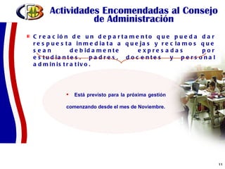 Actividades Encomendadas al Consejo de Administración Creación de un departamento que pueda dar respuesta inmediata a quejas y reclamos que sean debidamente expresadas por estudiantes, padres, docentes y personal administrativo.  Está previsto para la próxima gestión comenzando desde el mes de Noviembre. 