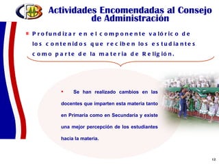 Actividades Encomendadas al Consejo de Administración Profundizar en el componente valórico de los contenidos que reciben los estudiantes como parte de la materia de Religión.  Se han realizado cambios en las docentes que imparten esta materia tanto en Primaria como en Secundaria y existe una mejor percepción de los estudiantes hacia la materia. 