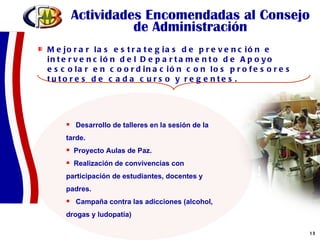 Actividades Encomendadas al Consejo de Administración Mejorar las estrategias de prevención e intervención del Departamento de Apoyo escolar en coordinación con los profesores tutores de cada curso y regentes.  Desarrollo de talleres en la sesión de la  tarde. Proyecto Aulas de Paz. Realización de convivencias con participación de estudiantes, docentes y padres. Campaña contra las adicciones (alcohol, drogas y ludopatía) 