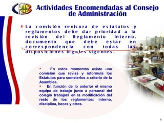 Actividades Encomendadas al Consejo de Administración La comisión revisora de estatutos y reglamentos debe dar prioridad a la revisión del Reglamento Interno, documento que debe estar en correspondencia con todas las disposiciones legales vigentes.  En estos momentos existe una comisión que revisa y reformula los Estatutos para someterlos a criterio de la Asamblea. En función de lo anterior el mismo equipo de trabajo junto a personal del colegio trabajará en la modificación del resto de los reglamentos: interno, disciplina, becas y otros. 