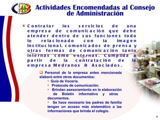 Actividades Encomendadas al Consejo de Administración Contratar los servicios de una empresa de comunicación que debe atender dentro de sus funciones todo lo relacionado con la imagen institucional, comunicados de prensa y otras formas de comunicación tanto internas como externas. Cumplida a partir de la contratación de la empresa Medranos  &  Asociados. Personal de la empresa antes mencionada elaboró entre otros documentos:  Guía de Vocería. Protocolo de comunicación. Brindan asesoramiento en la elaboración  de Boletín informativo y otros documentos. Se hace necesario los padres de familia tengan un acceso más sistemático a las informaciones que brinda el colegio. 
