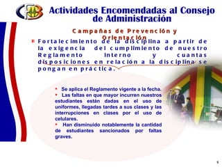 Actividades Encomendadas al Consejo de Administración Fortalecimiento de la disciplina a partir de la exigencia  del cumplimiento de nuestro Reglamento Interno y cuantas disposiciones en relación a la disciplina se pongan en práctica.  Se aplica el Reglamento vigente a la fecha. Las faltas en que mayor incurren nuestros estudiantes están dadas en el uso de uniformes, llegadas tardes a sus clases y las interrupciones en clases por el uso de celulares. Han disminuido notablemente la cantidad de estudiantes sancionados por faltas graves. Campañas de Prevención y Orientación 