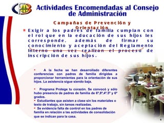 Actividades Encomendadas al Consejo de Administración Exigir a los padres de familia cumplan con el rol que en la educación de sus hijos les corresponde, además de firmar su conocimiento y aceptación del Reglamento Interno una vez realizan el proceso de inscripción de sus hijos.  A la fecha se han desarrollado diferentes conferencias con padres de familia dirigidas a proporcionar herramientas para la orientación de sus hijos. La asistencia sigue siendo baja. Programa Protege tu corazón. Se convocó y sólo hubo presencia de padres de familia de 6º,8º,4º.5º y 6º grados. Estudiantes que asisten a clase sin los materiales o texto de trabajo, sin tareas realizadas. Se evidencia falta de control en los padres de familia en relación a las actividades de consolidación que se indican para la casa.    Campañas de Prevención y Orientación 