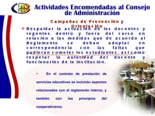 Actividades Encomendadas al Consejo de Administración Respaldar la actuación de los docentes y regentes dentro y fuera del curso en relación a las medidas que de acuerdo al Reglamento se deban adoptar en correspondencia con las faltas que pudieran cometer los estudiantes, así como respetar la autoridad del docente y funcionarios de la institución. En el contrato de prestación de servicios educativos se incluirán aspectos relacionados con el reglamento interno, y también con los principios del cooperativismo.  Campañas de Prevención y Orientación 
