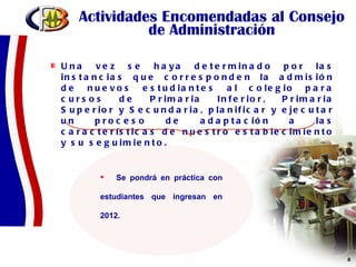 Actividades Encomendadas al Consejo de Administración Una vez se haya determinado por las instancias que corresponden la admisión de nuevos estudiantes al colegio para cursos de Primaria Inferior, Primaria Superior y Secundaria, planificar y ejecutar un proceso de adaptación a las características de nuestro establecimiento y su seguimiento.  Se pondrá en práctica con estudiantes que ingresan en 2012. 