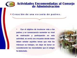 Actividades Encomendadas al Consejo de Administración Creación de una escuela de padres.  Con el objetivo de involucrar más a los padres y en consecuencia aumentar su nivel de motivación y participación en esta actividad, se envió una encuesta donde éstos deben señalar aquellos temas que más les interesan se trabajen, sin dejar de tomar en consideración las necesidades que el colegio ha detectado. 