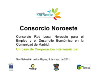 Consorcio Noroeste
Consorcio Red Local Noroeste para el
Empleo y el Desarrollo Económico en la
Comunidad de Madrid:
Un caso de Cooperación intermunicipal

San Sebastián de los Reyes, 9 de mayo de 2011
 
