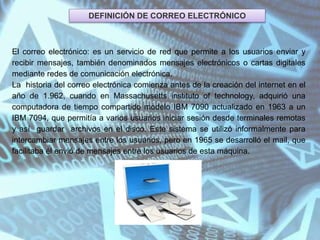 DEFINICIÓN DE CORREO ELECTRÓNICO
El correo electrónico: es un servicio de red que permite a los usuarios enviar y
recibir mensajes, también denominados mensajes electrónicos o cartas digitales
mediante redes de comunicación electrónica.
La historia del correo electrónica comienza antes de la creación del internet en el
año de 1.962, cuando en Massachusetts instituto of technology, adquirió una
computadora de tiempo compartido modelo IBM 7090 actualizado en 1963 a un
IBM 7094, que permitía a varios usuarios iniciar sesión desde terminales remotas
y así guardar archivos en el disco. Este sistema se utilizó informalmente para
intercambiar mensajes entre los usuarios, pero en 1965 se desarrolló el mail, que
facilitaba él envió de mensajes entre los usuarios de esta máquina.
 