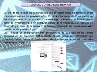 USO DEL CORREO ELECTRÓNICO
Es uno de los medios de comunicación que se perfila como fundamental en las
comunicaciones en los próximos años. En el ámbito universitario no puede ser
ajeno a esta realidad, ya que es un sistema importantísimo en la faceta docente
como de investigadora, o en cualquier ámbito de la sociedad, y a medidas del
desarrollo y avance de la misma en el área tecnológica de las herramientas WEB
para la ciencia y la tecnología.
Los medios de comunicación han evolucionado de la época de las formas
primitivas en su expresión oral mediante el uso tecnológico sofisticado, que
permite una comunicación cada vez más instantánea al usuario de estas
herramientas WEB.
 