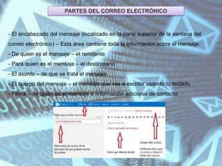 PARTES DEL CORREO ELECTRÓNICO
- El encabezado del mensaje (localizado en la parte superior de la ventana del
correo electrónico) – Esta área contiene toda la información sobre el mensaje.
- De quien es el mensaje – el remitente
- Para quien es el mensaje – el destinatario
- El asunto – de que se trata el mensaje
- El cuerpo del mensaje – el mensaje que vas a escribir usando tu teclado
- Firma – de quién es el mensaje e información adicional de contacto
 