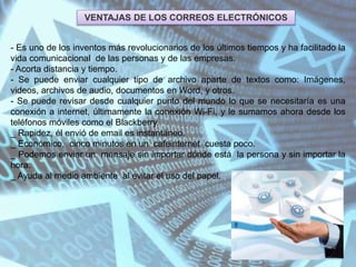 VENTAJAS DE LOS CORREOS ELECTRÓNICOS
- Es uno de los inventos más revolucionarios de los últimos tiempos y ha facilitado la
vida comunicacional de las personas y de las empresas.
- Acorta distancia y tiempo.
- Se puede enviar cualquier tipo de archivo aparte de textos como: Imágenes,
videos, archivos de audio, documentos en Word, y otros.
- Se puede revisar desde cualquier punto del mundo lo que se necesitaría es una
conexión a internet, últimamente la conexión Wi-Fi, y le sumamos ahora desde los
teléfonos móviles como el Blackberry.
_ Rapidez, él envió de email es instantáneo.
_ Económico, cinco minutos en un cafeinternet cuesta poco.
_ Podemos enviar un mensaje sin importar dónde está la persona y sin importar la
hora.
_ Ayuda al medio ambiente al evitar el uso del papel.
 