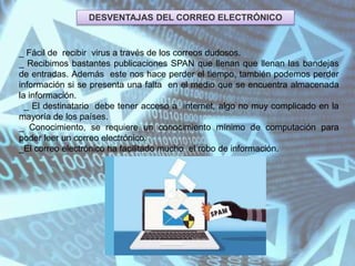 DESVENTAJAS DEL CORREO ELECTRÓNICO
_ Fácil de recibir virus a través de los correos dudosos.
_ Recibimos bastantes publicaciones SPAN que llenan que llenan las bandejas
de entradas. Además este nos hace perder el tiempo, también podemos perder
información si se presenta una falta en el medio que se encuentra almacenada
la información.
_ El destinatario debe tener acceso a internet, algo no muy complicado en la
mayoría de los países.
_ Conocimiento, se requiere un conocimiento mínimo de computación para
poder leer un correo electrónico.
_El correo electrónico ha facilitado mucho el robo de información.
 