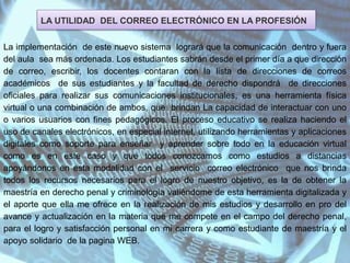 LA UTILIDAD DEL CORREO ELECTRÓNICO EN LA PROFESIÓN
La implementación de este nuevo sistema logrará que la comunicación dentro y fuera
del aula sea más ordenada. Los estudiantes sabrán desde el primer día a que dirección
de correo, escribir, los docentes contaran con la lista de direcciones de correos
académicos de sus estudiantes y la facultad de derecho dispondrá de direcciones
oficiales para realizar sus comunicaciones institucionales, es una herramienta física
virtual o una combinación de ambos, que brindan La capacidad de interactuar con uno
o varios usuarios con fines pedagógicos. El proceso educativo se realiza haciendo el
uso de canales electrónicos, en especial internet, utilizando herramientas y aplicaciones
digitales como soporte para enseñar y aprender sobre todo en la educación virtual
como es en este caso y que todos conozcamos como estudios a distancias
apoyándonos en esta modalidad con el servicio correo electrónico que nos brinda
todos los recursos necesarios para el logro de nuestro objetivo, es la de obtener la
maestría en derecho penal y criminología valiéndome de esta herramienta digitalizada y
el aporte que ella me ofrece en la realización de mis estudios y desarrollo en pro del
avance y actualización en la materia que me compete en el campo del derecho penal,
para el logro y satisfacción personal en mi carrera y como estudiante de maestría y el
apoyo solidario de la pagina WEB.
 