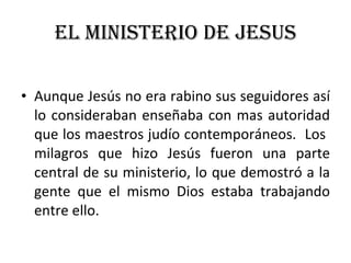 EL MINISTERIO DE JESUS Aunque Jesús no era rabino sus seguidores así lo consideraban enseñaba con mas autoridad que los maestros judío contemporáneos.  Los  milagros que hizo Jesús fueron una parte central de su ministerio, lo que demostró a la gente que el mismo Dios estaba trabajando entre ello. 