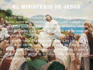 EL MINISTERIO DE JESUS A inicio de su ministerio Jesús enseño en las sinagogas judías, como podía hacerlo cualquier judío. Cuando esto  ya no fue posible por la oposición en su contra, enseño a sus discípulos y a la gente, al aire libre o en la casas de sus amigos. La gente le hacia preguntas acerca de la ley judía y el les instruía en temas tales como el pago de impuestos a Roma, el adulterio, el matrimonio, el divorcio, el amor y el perdón. La gente lo trataba como rabino por sus interpretaciones. 