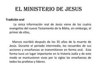 EL MINISTERIO DE JESUS Tradición oral La única información real de Jesús viene de los cuatro evangelios del nuevo Testamento de la Biblia, sin embargo, el primer de ellos,  Marcos escribió después de los 35 años de la muerte de Jesús. Durante el periodo intermedio, los recuerdos de sus acciones y enseñanzas se transmitieron en forma oral.  Esta forma tuvo un lugar importante en la historia Judía y de este modo se mantuvieron vivas por lo siglos las enseñanzas de todos los profetas y lideres. 